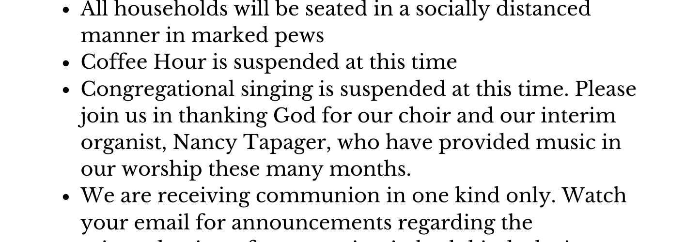 How We Keep One Another Safe Masks covering nose and mouth are still required for all in attendance, regardless of vaccination status. Names will be taken at the door for contact tracing purposes. If you are or have been ill in the last 7 days please refrain from attending in-person worship to protect the vulnerable among us. All households will be seated in a socially distanced manner in marked pews Coffee Hour is suspended at this time Congregational singing is suspended at this time. Please join us in thanking God for our choir and our interim organist, Nancy Tapager, who have provided music in our worship these many months. We are receiving communion in one kind only. Watch your email for announcements regarding the reintroduction of communion in both kinds during Lent. Zoom worship remains a safe and valid option for you and your family to worship God with us and connect with our community. Please email us at st.markclifford@gmail.com for the Zoom link and more information!